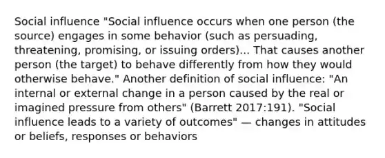 Social influence "Social influence occurs when one person (the source) engages in some behavior (such as persuading, threatening, promising, or issuing orders)... That causes another person (the target) to behave differently from how they would otherwise behave." Another definition of social influence: "An internal or external change in a person caused by the real or imagined pressure from others" (Barrett 2017:191). "Social influence leads to a variety of outcomes" — changes in attitudes or beliefs, responses or behaviors