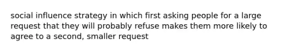 social influence strategy in which first asking people for a large request that they will probably refuse makes them more likely to agree to a second, smaller request