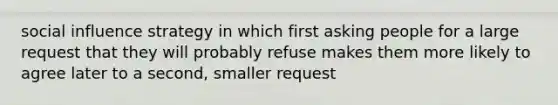 social influence strategy in which first asking people for a large request that they will probably refuse makes them more likely to agree later to a second, smaller request