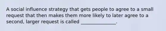 A social influence strategy that gets people to agree to a small request that then makes them more likely to later agree to a second, larger request is called _______________.