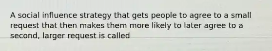 A social influence strategy that gets people to agree to a small request that then makes them more likely to later agree to a second, larger request is called