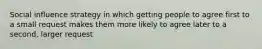 Social influence strategy in which getting people to agree first to a small request makes them more likely to agree later to a second, larger request