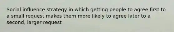 Social influence strategy in which getting people to agree first to a small request makes them more likely to agree later to a second, larger request