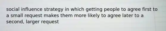 social influence strategy in which getting people to agree first to a small request makes them more likely to agree later to a second, larger request