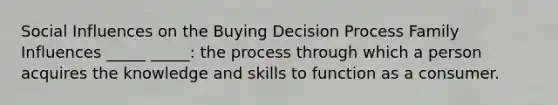 Social Influences on the Buying Decision Process Family Influences _____ _____: the process through which a person acquires the knowledge and skills to function as a consumer.