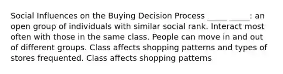 Social Influences on the Buying Decision Process _____ _____: an open group of individuals with similar social rank. Interact most often with those in the same class. People can move in and out of different groups. Class affects shopping patterns and types of stores frequented. Class affects shopping patterns