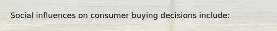 Social influences on consumer buying decisions include: