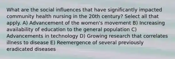 What are the social influences that have significantly impacted community health nursing in the 20th century? Select all that apply. A) Advancement of the women's movement B) Increasing availability of education to the general population C) Advancements in technology D) Growing research that correlates illness to disease E) Reemergence of several previously eradicated diseases