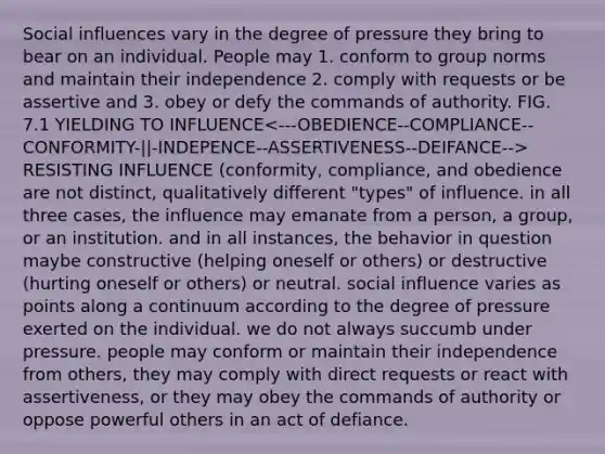 Social influences vary in the degree of pressure they bring to bear on an individual. People may 1. conform to group norms and maintain their independence 2. comply with requests or be assertive and 3. obey or defy the commands of authority. FIG. 7.1 YIELDING TO INFLUENCE RESISTING INFLUENCE (conformity, compliance, and obedience are not distinct, qualitatively different "types" of influence. in all three cases, the influence may emanate from a person, a group, or an institution. and in all instances, the behavior in question maybe constructive (helping oneself or others) or destructive (hurting oneself or others) or neutral. social influence varies as points along a continuum according to the degree of pressure exerted on the individual. we do not always succumb under pressure. people may conform or maintain their independence from others, they may comply with direct requests or react with assertiveness, or they may obey the commands of authority or oppose powerful others in an act of defiance.