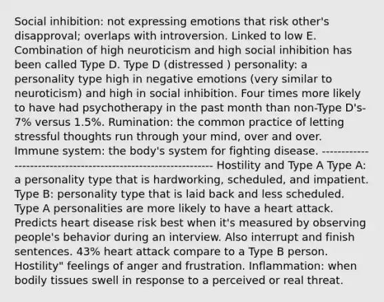 Social inhibition: not expressing emotions that risk other's disapproval; overlaps with introversion. Linked to low E. Combination of high neuroticism and high social inhibition has been called Type D. Type D (distressed ) personality: a personality type high in negative emotions (very similar to neuroticism) and high in social inhibition. Four times more likely to have had psychotherapy in the past month than non-Type D's- 7% versus 1.5%. Rumination: the common practice of letting stressful thoughts run through your mind, over and over. Immune system: the body's system for fighting disease. --------------------------------------------------------------- Hostility and Type A Type A: a personality type that is hardworking, scheduled, and impatient. Type B: personality type that is laid back and less scheduled. Type A personalities are more likely to have a heart attack. Predicts heart disease risk best when it's measured by observing people's behavior during an interview. Also interrupt and finish sentences. 43% heart attack compare to a Type B person. Hostility" feelings of anger and frustration. Inflammation: when bodily tissues swell in response to a perceived or real threat.