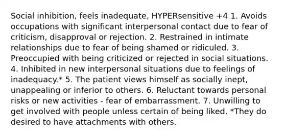 Social inhibition, feels inadequate, HYPERsensitive +4 1. Avoids occupations with significant interpersonal contact due to fear of criticism, disapproval or rejection. 2. Restrained in intimate relationships due to fear of being shamed or ridiculed. 3. Preoccupied with being criticized or rejected in social situations. 4. Inhibited in new interpersonal situations due to feelings of inadequacy.* 5. The patient views himself as socially inept, unappealing or inferior to others. 6. Reluctant towards personal risks or new activities - fear of embarrassment. 7. Unwilling to get involved with people unless certain of being liked. *They do desired to have attachments with others.