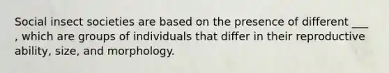 Social insect societies are based on the presence of different ___ , which are groups of individuals that differ in their reproductive ability, size, and morphology.