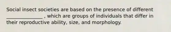 Social insect societies are based on the presence of different _______________ , which are groups of individuals that differ in their reproductive ability, size, and morphology.