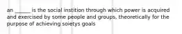 an ______ is the social instition through which power is acquired and exercised by some people and groups, theoretically for the purpose of achieving soietys goals