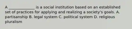 A ______________ is a social institution based on an established set of practices for applying and realizing a society's goals. A. partisanship B. legal system C. political system D. religious pluralism