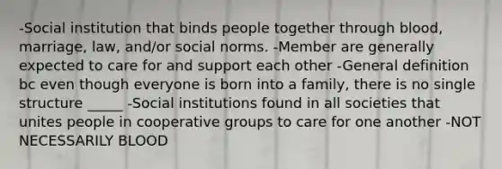 -Social institution that binds people together through blood, marriage, law, and/or social norms. -Member are generally expected to care for and support each other -General definition bc even though everyone is born into a family, there is no single structure _____ -Social institutions found in all societies that unites people in cooperative groups to care for one another -NOT NECESSARILY BLOOD