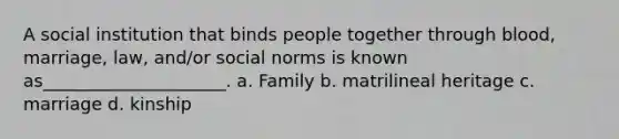 A social institution that binds people together through blood, marriage, law, and/or social norms is known as_____________________. a. Family b. matrilineal heritage c. marriage d. kinship