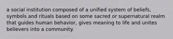 a social institution composed of a unified system of beliefs, symbols and rituals based on some sacred or supernatural realm that guides human behavior, gives meaning to life and unites believers into a community.