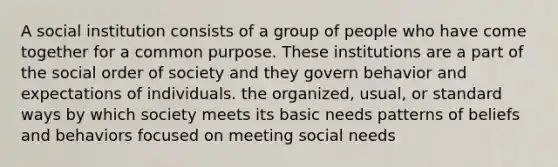 A social institution consists of a group of people who have come together for a common purpose. These institutions are a part of the social order of society and they govern behavior and expectations of individuals. the organized, usual, or standard ways by which society meets its basic needs patterns of beliefs and behaviors focused on meeting social needs