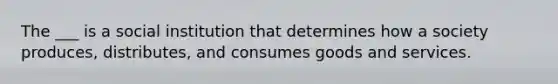 The ___ is a social institution that determines how a society produces, distributes, and consumes goods and services.