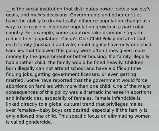 __ is the social institution that distributes power, sets a society's goals, and makes decisions. Governments and other entities have the ability to dramatically influence population change as a way to increase or decrease population growth in a particular country. For example, some countries take dramatic steps to reduce their population. China's One-Child Policy dictated that each family (husband and wife) could legally have only one child. Families that followed this policy were often times given more money by the government or better housing. If a family illegally had another child, the family would be fined heavily. Children born illegally can not attend school and have a difficult time finding jobs, getting government licenses, or even getting married. Some have reported that the government would force abortions on families with more than one child. One of the major consequences of this policy was a dramatic increase in abortions and infanticides, especially of females. Female infanticide is linked directly to a global cultural trend that privileges males over females—baby boys are desired, especially if the family is only allowed one child. This specific focus on eliminating women is called gendercide.