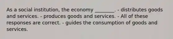 As a social institution, the economy ________. - distributes goods and services. - produces goods and services. - All of these responses are correct. - guides the consumption of goods and services.