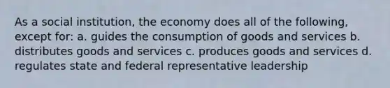 As a social institution, the economy does all of the following, except for: a. guides the consumption of goods and services b. distributes goods and services c. produces goods and services d. regulates state and federal representative leadership