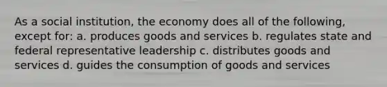 As a social institution, the economy does all of the following, except for: a. produces goods and services b. regulates state and federal representative leadership c. distributes goods and services d. guides the consumption of goods and services