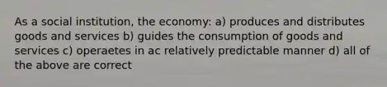 As a social institution, the economy: a) produces and distributes goods and services b) guides the consumption of goods and services c) operaetes in ac relatively predictable manner d) all of the above are correct