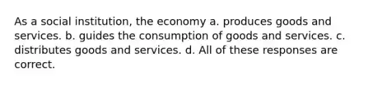 As a social institution, the economy a. produces goods and services. b. guides the consumption of goods and services. c. distributes goods and services. d. All of these responses are correct.