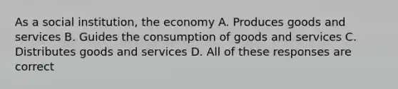 As a social institution, the economy A. Produces goods and services B. Guides the consumption of goods and services C. Distributes goods and services D. All of these responses are correct