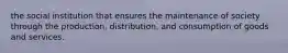 the social institution that ensures the maintenance of society through the production, distribution, and consumption of goods and services.