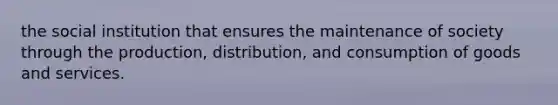 the social institution that ensures the maintenance of society through the production, distribution, and consumption of goods and services.