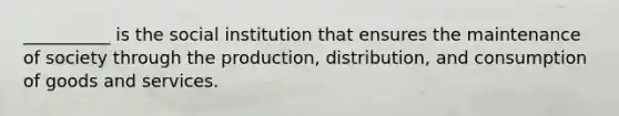 ​__________ is the social institution that ensures the maintenance of society through the production, distribution, and consumption of goods and services.