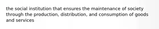 the social institution that ensures the maintenance of society through the production, distribution, and consumption of goods and services