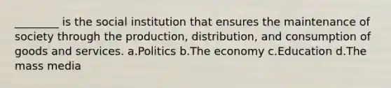 ________ is the social institution that ensures the maintenance of society through the production, distribution, and consumption of goods and services. a.​Politics b.​The economy c.​Education d.​The mass media