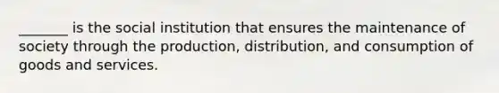 _______ is the social institution that ensures the maintenance of society through the production, distribution, and consumption of goods and services.