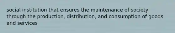 social institution that ensures the maintenance of society through the production, distribution, and consumption of goods and services