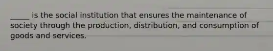 _____ is the social institution that ensures the maintenance of society through the production, distribution, and consumption of goods and services.