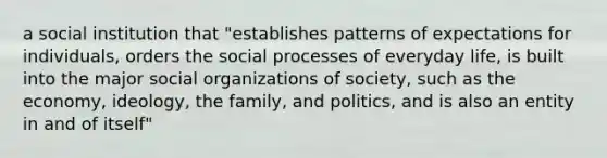 a social institution that "establishes patterns of expectations for individuals, orders the social processes of everyday life, is built into the major social organizations of society, such as the economy, ideology, the family, and politics, and is also an entity in and of itself"