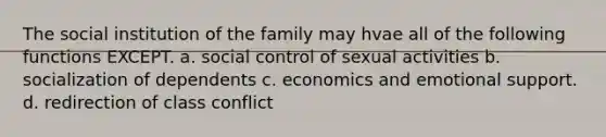 The social institution of the family may hvae all of the following functions EXCEPT. a. social control of sexual activities b. socialization of dependents c. economics and emotional support. d. redirection of class conflict