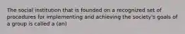 The social institution that is founded on a recognized set of procedures for implementing and achieving the society's goals of a group is called a (an)