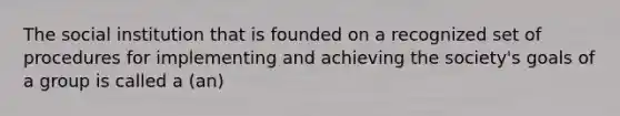 The social institution that is founded on a recognized set of procedures for implementing and achieving the society's goals of a group is called a (an)