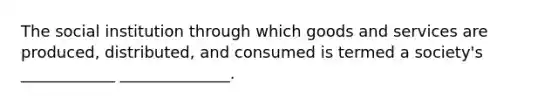 The social institution through which goods and services are produced, distributed, and consumed is termed a society's ____________ ______________.