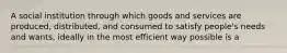 A social institution through which goods and services are produced, distributed, and consumed to satisfy people's needs and wants, ideally in the most efficient way possible is a