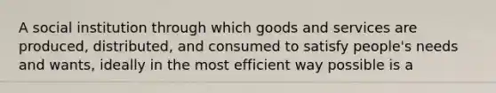 A social institution through which goods and services are produced, distributed, and consumed to satisfy people's needs and wants, ideally in the most efficient way possible is a