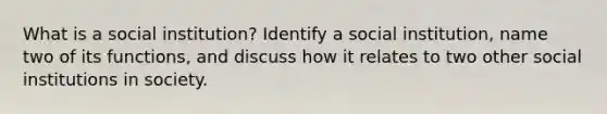 What is a social institution? Identify a social institution, name two of its functions, and discuss how it relates to two other social institutions in society.