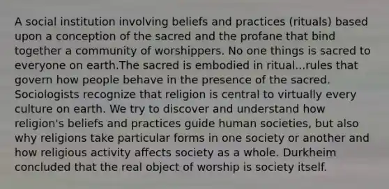 A social institution involving beliefs and practices (rituals) based upon a conception of the sacred and the profane that bind together a community of worshippers. No one things is sacred to everyone on earth.The sacred is embodied in ritual...rules that govern how people behave in the presence of the sacred. Sociologists recognize that religion is central to virtually every culture on earth. We try to discover and understand how religion's beliefs and practices guide human societies, but also why religions take particular forms in one society or another and how religious activity affects society as a whole. Durkheim concluded that the real object of worship is society itself.