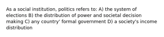 As a social institution, politics refers to: A) the system of elections B) the distribution of power and societal decision making C) any country' formal government D) a society's income distribution