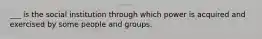 ___ is the social institution through which power is acquired and exercised by some people and groups.